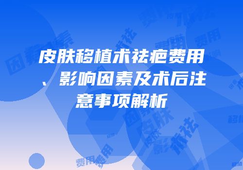 皮肤移植术祛疤费用、影响因素及术后注意事项解析