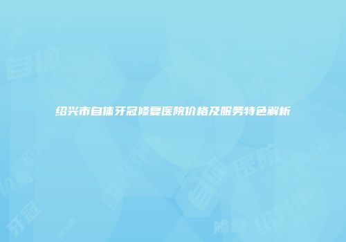 绍兴市自体牙冠修复医院价格及服务特色解析