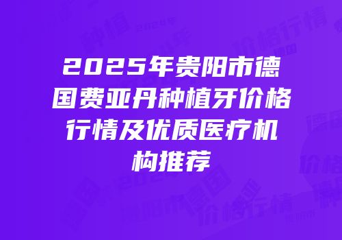 2025年贵阳市德国费亚丹种植牙价格行情及优质医疗机构推荐