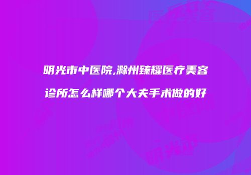 明光市中医院,滁州臻耀医疗美容诊所怎么样哪个大夫手术做的好