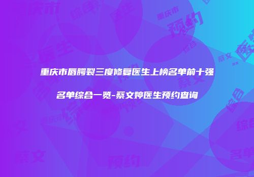 重庆市唇腭裂三度修复医生上榜名单前十强名单综合一览-蔡文婷医生预约查询