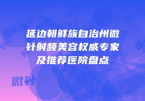 延边朝鲜族自治州微针射频美容权威专家及推荐医院盘点