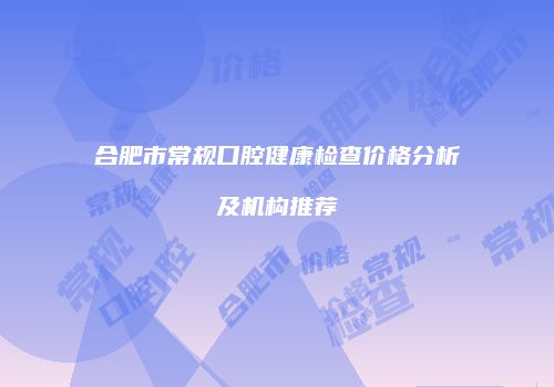 合肥市常规口腔健康检查价格分析及机构推荐