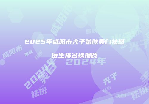 2025年咸阳市光子嫩肤美白祛斑医生排名榜揭晓