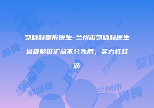 郭晓磊整形医生-兰州市郭晓磊医生鼻骨整形汇总不分先后，实力杠杠滴
