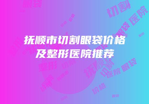 抚顺市切割眼袋价格及整形医院推荐