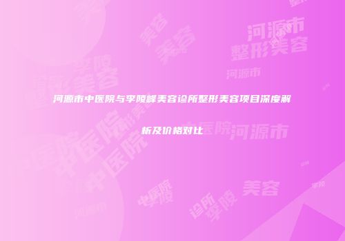 河源市中医院与李陵峰美容诊所整形美容项目深度解析及价格对比
