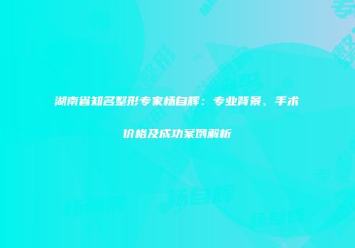 湖南省知名整形专家杨自辉：专业背景、手术价格及成功案例解析