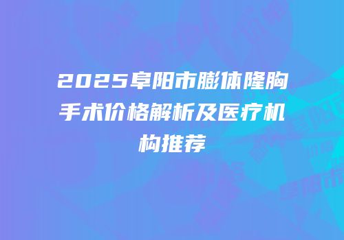 2025阜阳市膨体隆胸手术价格解析及医疗机构推荐