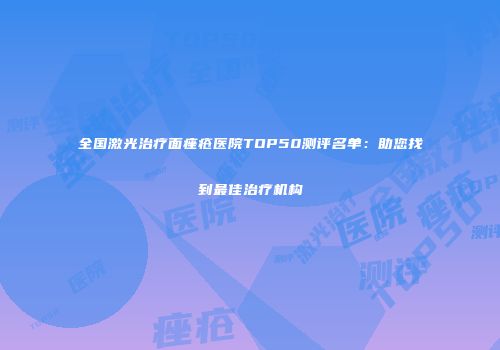 全国激光治疗面痤疮医院TOP50测评名单：助您找到最佳治疗机构