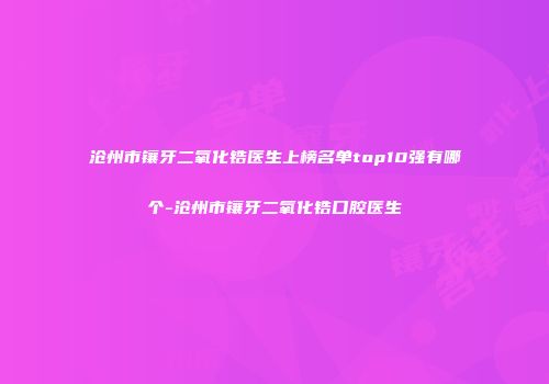 沧州市镶牙二氧化锆医生上榜名单top10强有哪个-沧州市镶牙二氧化锆口腔医生