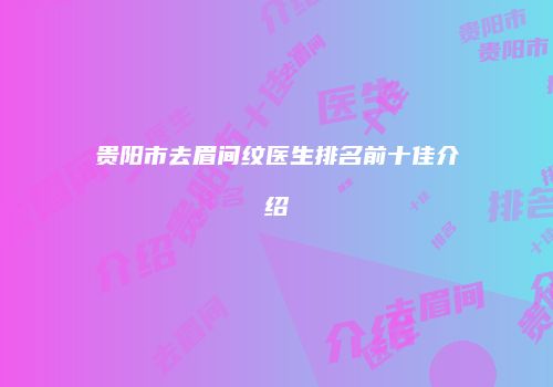 贵阳市去眉间纹医生排名前十佳介绍