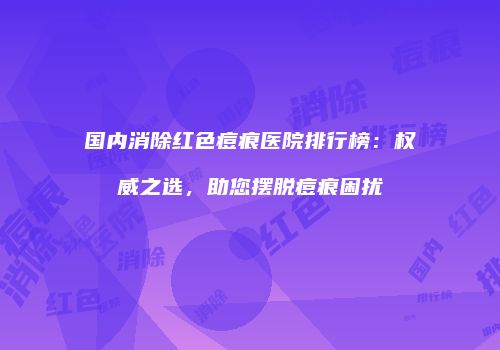 国内消除红色痘痕医院排行榜：权威之选，助您摆脱痘痕困扰