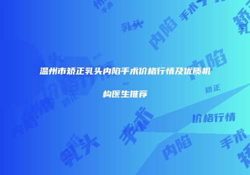 温州市矫正乳头内陷手术价格行情及优质机构医生推荐