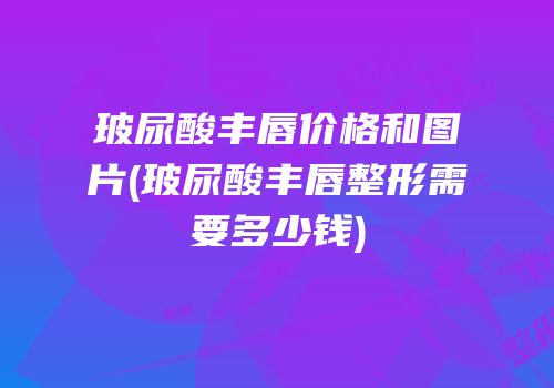 玻尿酸丰唇价格和图片(玻尿酸丰唇整形需要多少钱)