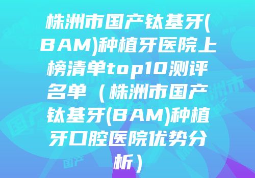 株洲市国产钛基牙(BAM)种植牙医院上榜清单top10测评名单（株洲市国产钛基牙(BAM)种植牙口腔医院优势分析）