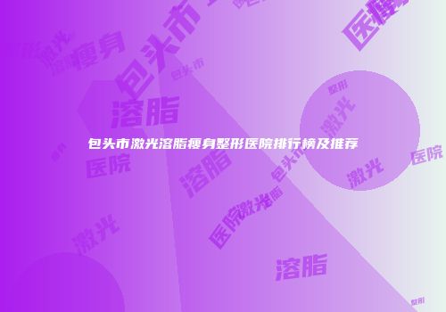 包头市激光溶脂瘦身整形医院排行榜及推荐