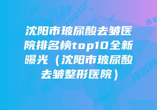 沈阳市玻尿酸去皱医院排名榜top10全新曝光（沈阳市玻尿酸去皱整形医院）