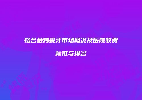 铬合金烤瓷牙市场概况及医院收费标准与排名