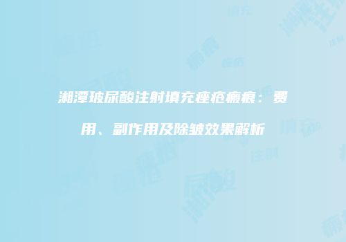 湘潭玻尿酸注射填充痤疮瘢痕：费用、副作用及除皱效果解析