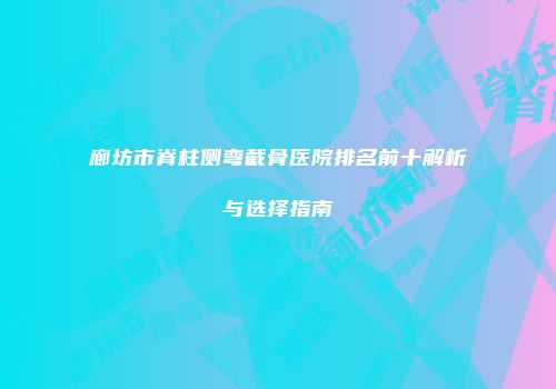 廊坊市脊柱侧弯截骨医院排名前十解析与选择指南