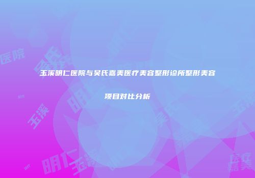 玉溪明仁医院与吴氏嘉美医疗美容整形诊所整形美容项目对比分析