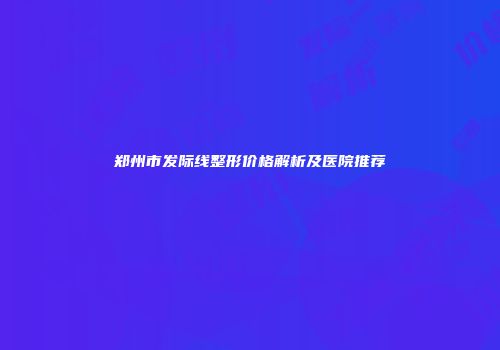 郑州市发际线整形价格解析及医院推荐