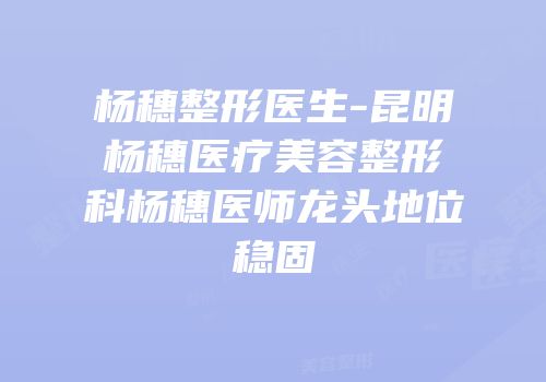 杨穗整形医生-昆明杨穗医疗美容整形科杨穗医师龙头地位稳固