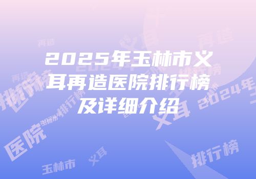 2025年玉林市义耳再造医院排行榜及详细介绍