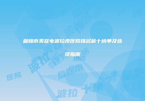 盘锦市美容电波拉皮医院排名前十榜单及选择指南