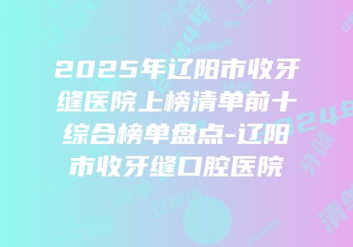2025年辽阳市收牙缝医院上榜清单前十综合榜单盘点-辽阳市收牙缝口腔医院