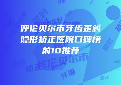 呼伦贝尔市牙齿歪斜隐形矫正医院口碑榜前10推荐