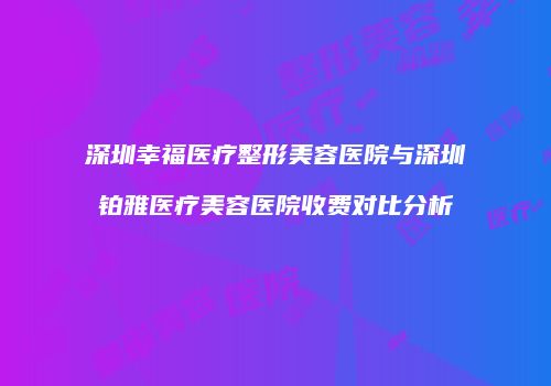 深圳幸福医疗整形美容医院与深圳铂雅医疗美容医院收费对比分析