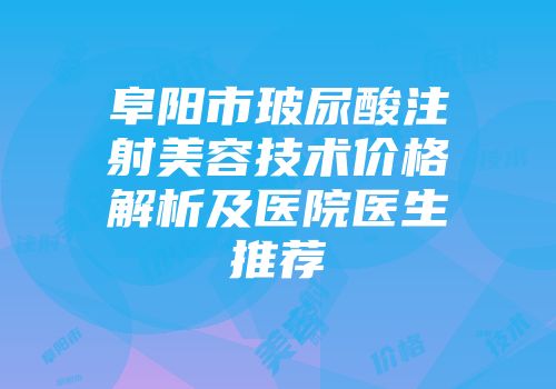 阜阳市玻尿酸注射美容技术价格解析及医院医生推荐