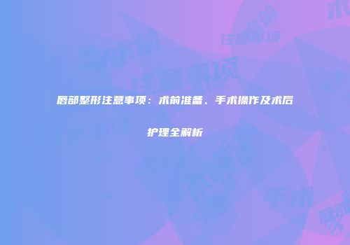 唇部整形注意事项：术前准备、手术操作及术后护理全解析