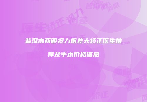 普洱市两眼视力相差大矫正医生推荐及手术价格信息