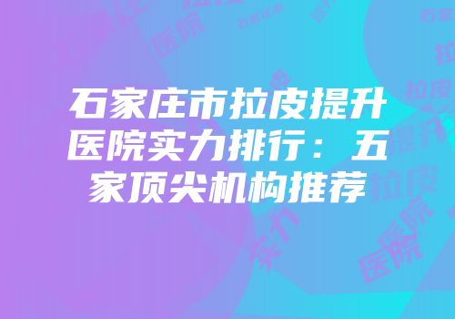 石家庄市拉皮提升医院实力排行：五家顶尖机构推荐