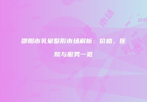 邵阳市乳晕整形市场解析：价格、医院与服务一览