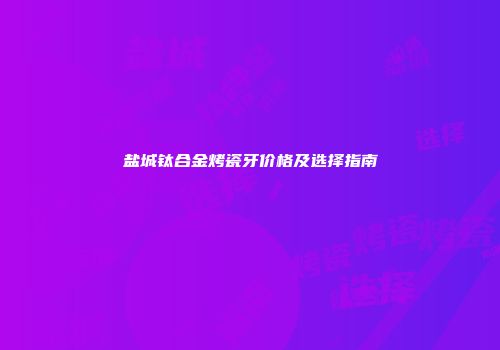 盐城钛合金烤瓷牙价格及选择指南