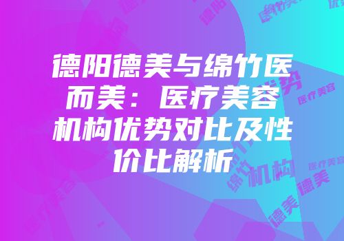 德阳德美与绵竹医而美：医疗美容机构优势对比及性价比解析