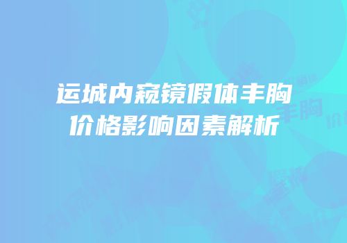 运城内窥镜假体丰胸价格影响因素解析