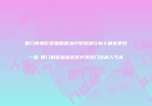 厦门市阴影型黑眼圈治疗医院排行前十哪家更好一些-厦门碧莲盛植发医疗美容门诊部人气高