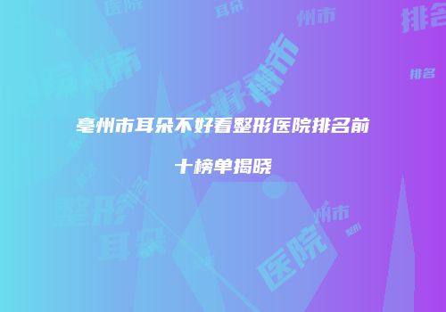 亳州市耳朵不好看整形医院排名前十榜单揭晓