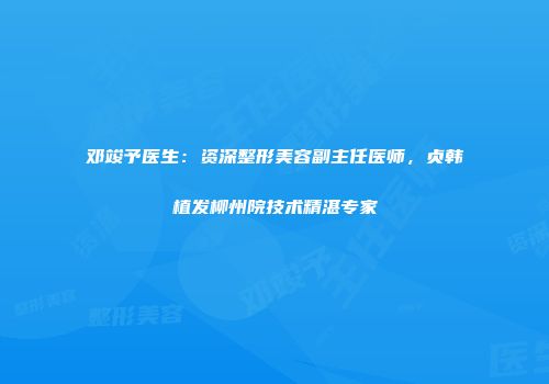 邓竣予医生：资深整形美容副主任医师，贞韩植发柳州院技术精湛专家