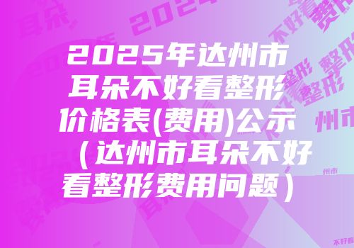 2025年达州市耳朵不好看整形价格表(费用)公示（达州市耳朵不好看整形费用问题）