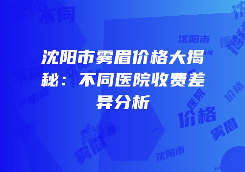 沈阳市雾眉价格大揭秘：不同医院收费差异分析
