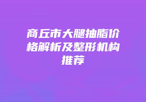 商丘市大腿抽脂价格解析及整形机构推荐