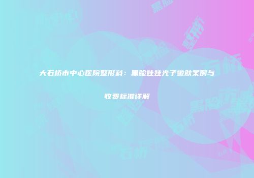 大石桥市中心医院整形科：黑脸娃娃光子嫩肤案例与收费标准详解