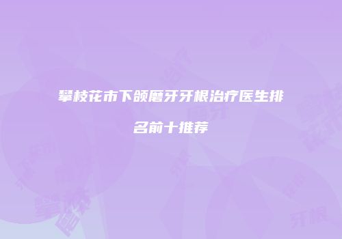 攀枝花市下颌磨牙牙根治疗医生排名前十推荐