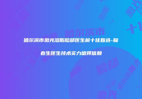 哈尔滨市激光溶脂脸部医生前十佳甄选-鞠春生医生技术实力值得信赖